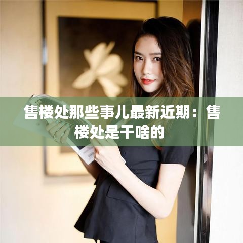 售楼处那些事儿最新近期：售楼处是干啥的 