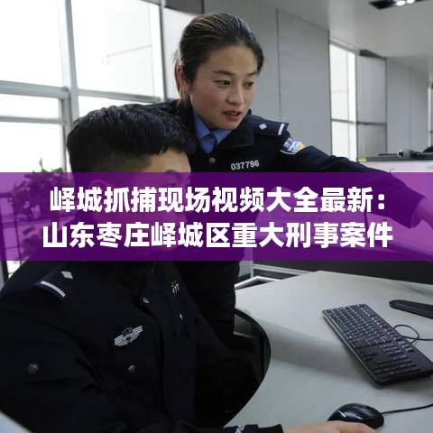 峄城抓捕现场视频大全最新：山东枣庄峄城区重大刑事案件 