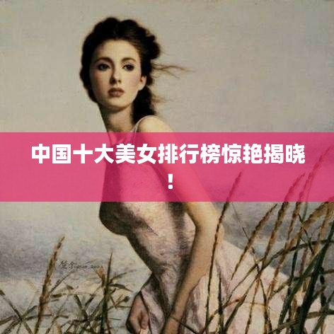 中国十大美女排行榜惊艳揭晓！