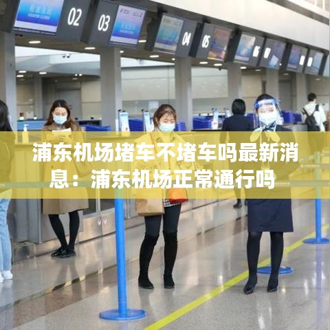 浦东机场堵车不堵车吗最新消息：浦东机场正常通行吗 