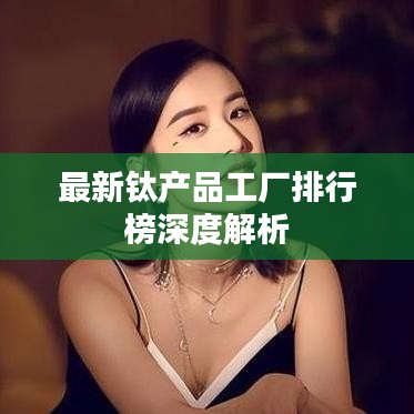最新钛产品工厂排行榜深度解析