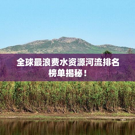 全球最浪费水资源河流排名榜单揭秘！