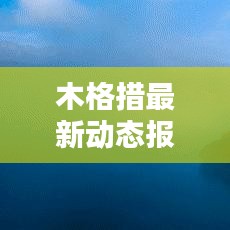 木格措最新动态报道，今日更新资讯汇总