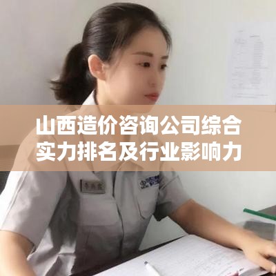 山西造价咨询公司综合实力排名及行业影响力深度解析