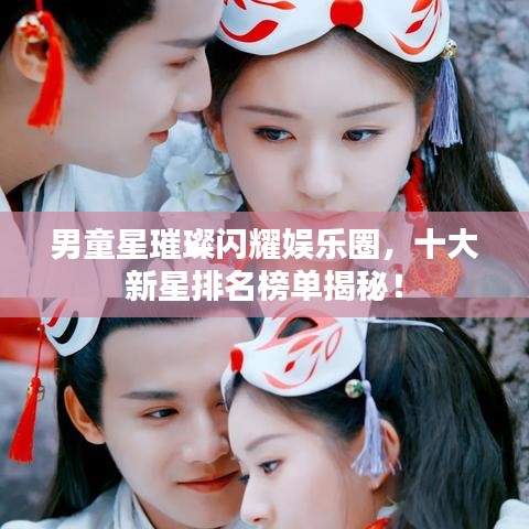 男童星璀璨闪耀娱乐圈，十大新星排名榜单揭秘！
