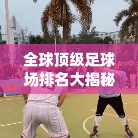 全球顶级足球场排名大揭秘，探寻辉煌壮观的球场世界