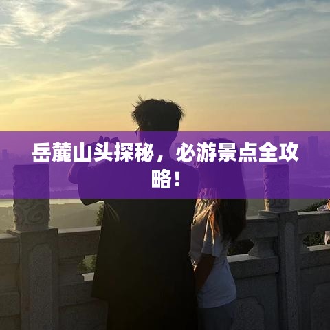 岳麓山头探秘，必游景点全攻略！