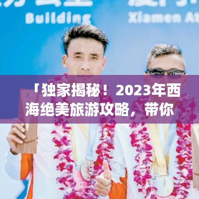 「独家揭秘！2023年西海绝美旅游攻略，带你畅游不迷路！」