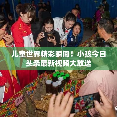儿童世界精彩瞬间！小孩今日头条最新视频大放送