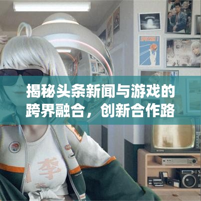 揭秘头条新闻与游戏的跨界融合，创新合作路径引领时代风潮！