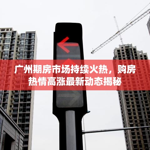 广州期房市场持续火热，购房热情高涨最新动态揭秘