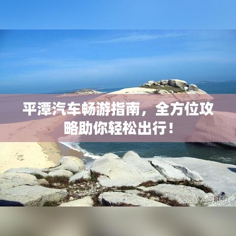 平潭汽车畅游指南，全方位攻略助你轻松出行！