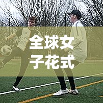 全球女子花式足球大比拼，最新排名揭晓！