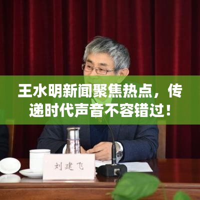 王水明新闻聚焦热点，传递时代声音不容错过！