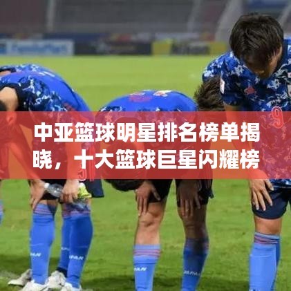 中亚篮球明星排名榜单揭晓，十大篮球巨星闪耀榜单！