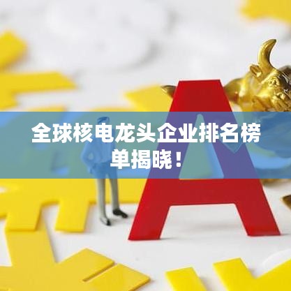 全球核电龙头企业排名榜单揭晓！