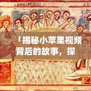 「揭秘小苹果视频背后的故事，探索与启示之旅」