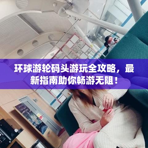 环球游轮码头游玩全攻略，最新指南助你畅游无阻！