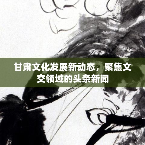 甘肃文化发展新动态，聚焦文交领域的头条新闻