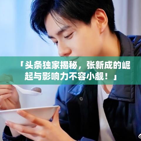 「头条独家揭秘，张新成的崛起与影响力不容小觑！」